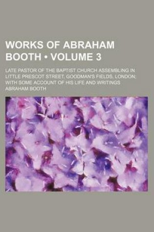 Cover of Works of Abraham Booth (Volume 3); Late Pastor of the Baptist Church Assembling in Little Prescot Street, Goodman's Fields, London with Some Account of His Life and Writings