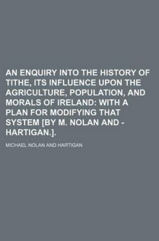 Cover of An Enquiry Into the History of Tithe, Its Influence Upon the Agriculture, Population, and Morals of Ireland; With a Plan for Modifying That System [By M. Nolan and - Hartigan.].