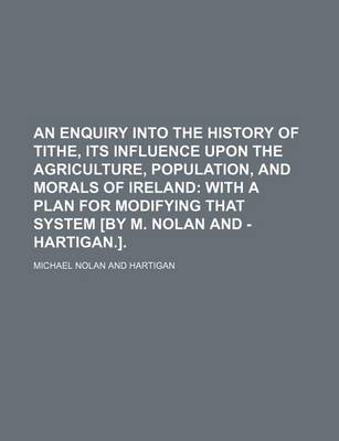 Book cover for An Enquiry Into the History of Tithe, Its Influence Upon the Agriculture, Population, and Morals of Ireland; With a Plan for Modifying That System [By M. Nolan and - Hartigan.].