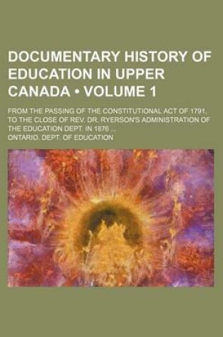 Cover of Documentary History of Education in Upper Canada (Volume 1); From the Passing of the Constitutional Act of 1791, to the Close of REV. Dr. Ryerson's Administration of the Education Dept. in 1876