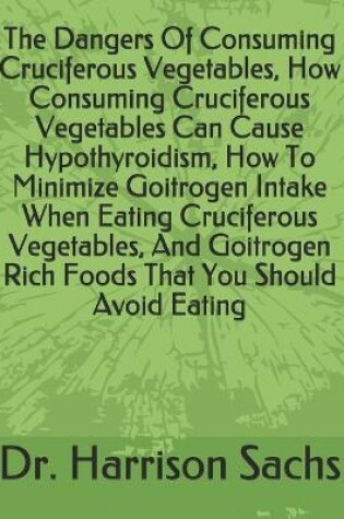 Cover of The Dangers Of Consuming Cruciferous Vegetables, How Consuming Cruciferous Vegetables Can Cause Hypothyroidism, How To Minimize Goitrogen Intake When Eating Cruciferous Vegetables, And Goitrogen Rich Foods That You Should Avoid Eating