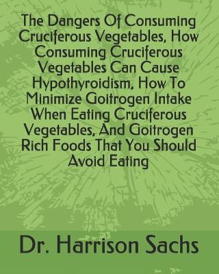 Book cover for The Dangers Of Consuming Cruciferous Vegetables, How Consuming Cruciferous Vegetables Can Cause Hypothyroidism, How To Minimize Goitrogen Intake When Eating Cruciferous Vegetables, And Goitrogen Rich Foods That You Should Avoid Eating