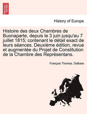 Book cover for Histoire Des Deux Chambres de Buonaparte, Depuis Le 3 Juin Jusqu'au 7 Juillet 1815; Contenant Le Detail Exact de Leurs Seances. Deuxieme Edition, Revue Et Augmentee Du Projet de Constitution de La Chambre Des Representans.