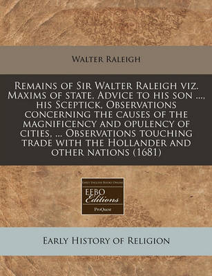 Book cover for Remains of Sir Walter Raleigh Viz. Maxims of State, Advice to His Son ..., His Sceptick, Observations Concerning the Causes of the Magnificency and Opulency of Cities, ... Observations Touching Trade with the Hollander and Other Nations (1681)