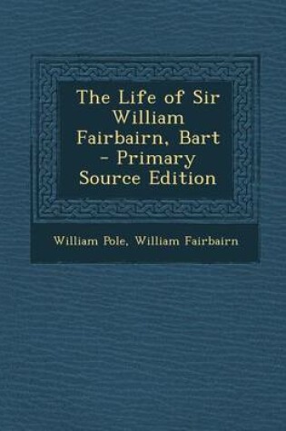 Cover of The Life of Sir William Fairbairn, Bart - Primary Source Edition