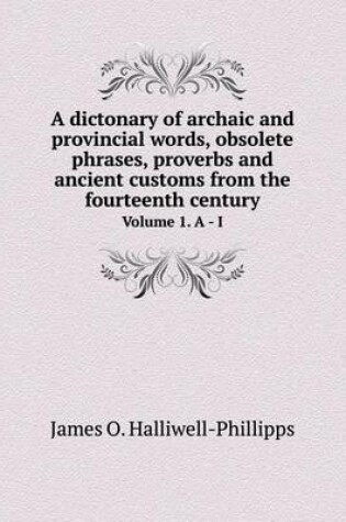 Cover of A dictonary of archaic and provincial words, obsolete phrases, proverbs and ancient customs from the fourteenth century Volume 1. A - I