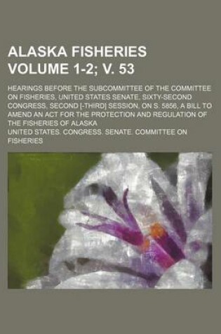 Cover of Alaska Fisheries; Hearings Before the Subcommittee of the Committee on Fisheries, United States Senate, Sixty-Second Congress, Second [-Third] Session, on S. 5856, a Bill to Amend an ACT for the Protection and Regulation Volume 1-2; V. 53