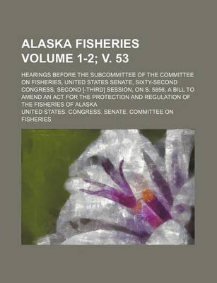 Book cover for Alaska Fisheries; Hearings Before the Subcommittee of the Committee on Fisheries, United States Senate, Sixty-Second Congress, Second [-Third] Session, on S. 5856, a Bill to Amend an ACT for the Protection and Regulation Volume 1-2; V. 53