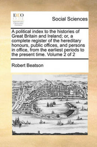 Cover of A Political Index to the Histories of Great Britain and Ireland; Or, a Complete Register of the Hereditary Honours, Public Offices, and Persons in Office, from the Earliest Periods to the Present Time. Volume 2 of 2