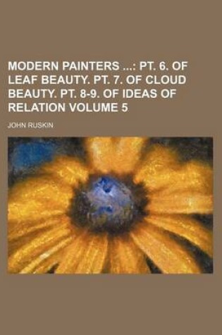 Cover of Modern Painters Volume 5; PT. 6. of Leaf Beauty. PT. 7. of Cloud Beauty. PT. 8-9. of Ideas of Relation