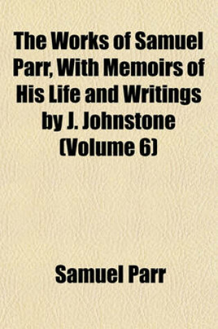 Cover of The Works of Samuel Parr, with Memoirs of His Life and Writings by J. Johnstone Volume 6