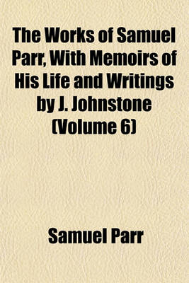 Book cover for The Works of Samuel Parr, with Memoirs of His Life and Writings by J. Johnstone Volume 6