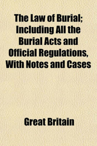 Cover of The Law of Burial; Including All the Burial Acts and Official Regulations, with Notes and Cases