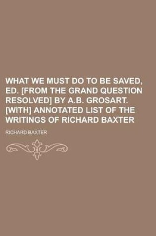 Cover of What We Must Do to Be Saved, Ed. [From the Grand Question Resolved] by A.B. Grosart. [With] Annotated List of the Writings of Richard Baxter
