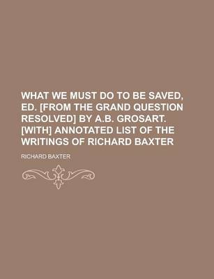 Book cover for What We Must Do to Be Saved, Ed. [From the Grand Question Resolved] by A.B. Grosart. [With] Annotated List of the Writings of Richard Baxter