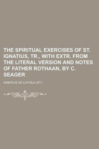 Cover of The Spiritual Exercises of St. Ignatius, Tr., with Extr. from the Literal Version and Notes of Father Rothaan, by C. Seager