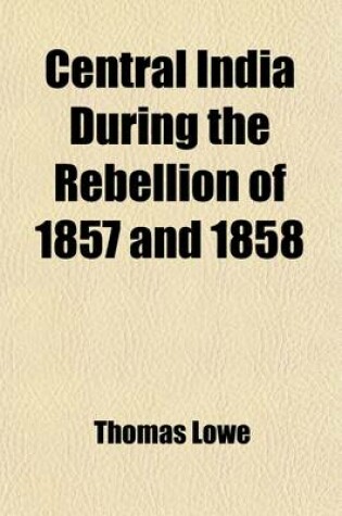 Cover of Central India During the Rebellion of 1857 and 1858; A Narrative of Operations of the British Forces from the Suppression of Mutiny in Aurungabad to the Capture of Gwalior Under Major-General Sir Hugh Rose and Brigadier Sir C. Stuart