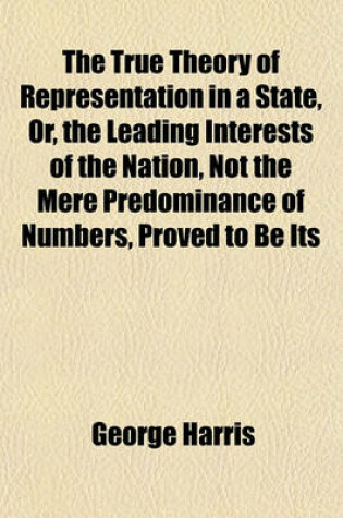 Cover of The True Theory of Representation in a State, Or, the Leading Interests of the Nation, Not the Mere Predominance of Numbers, Proved to Be Its