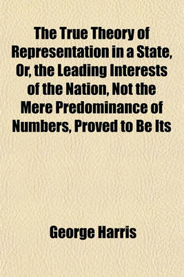 Book cover for The True Theory of Representation in a State, Or, the Leading Interests of the Nation, Not the Mere Predominance of Numbers, Proved to Be Its