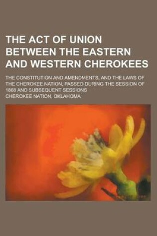 Cover of The Act of Union Between the Eastern and Western Cherokees; The Constitution and Amendments, and the Laws of the Cherokee Nation, Passed During the Se