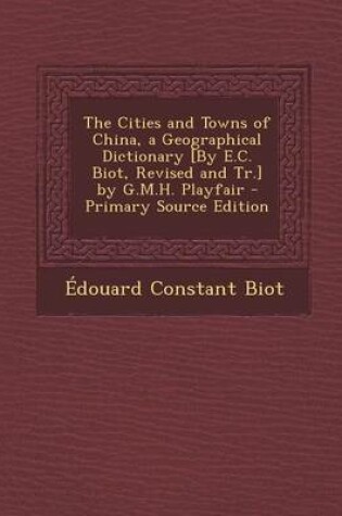 Cover of The Cities and Towns of China, a Geographical Dictionary [By E.C. Biot, Revised and Tr.] by G.M.H. Playfair - Primary Source Edition