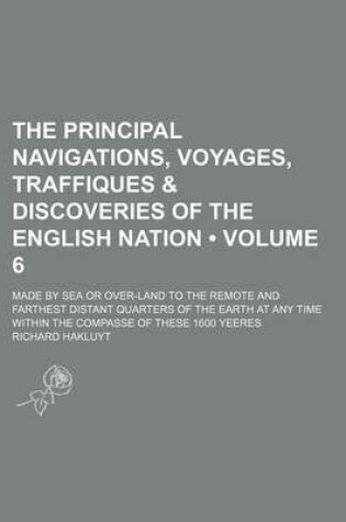Cover of The Principal Navigations, Voyages, Traffiques & Discoveries of the English Nation (Volume 6); Made by Sea or Over-Land to the Remote and Farthest Distant Quarters of the Earth at Any Time Within the Compasse of These 1600 Yeeres