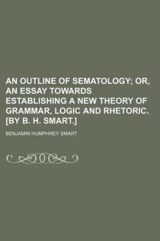 Cover of An Outline of Sematology; Or, an Essay Towards Establishing a New Theory of Grammar, Logic and Rhetoric. [By B. H. Smart.]