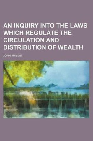 Cover of An Inquiry Into the Laws Which Regulate the Circulation and Distribution of Wealth