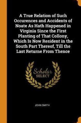 Cover of A True Relation of Such Occurences and Accidents of Noate as Hath Happened in Virginia Since the First Planting of That Collony, Which Is Now Resident in the South Part Thereof, Till the Last Returne from Thence