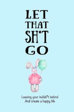 Cover of Let That Sh*t Go Leaving Your Bullsh*t Behind And Create A Happy Life