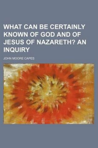 Cover of What Can Be Certainly Known of God and of Jesus of Nazareth?; An Inquiry