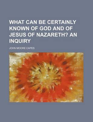 Book cover for What Can Be Certainly Known of God and of Jesus of Nazareth?; An Inquiry