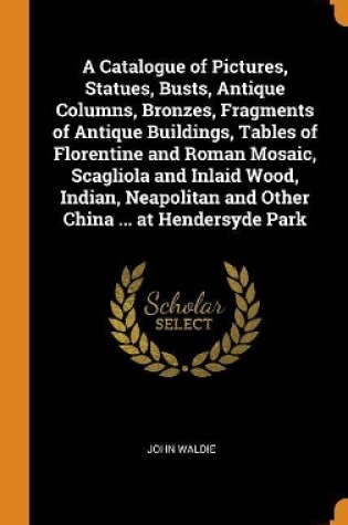 Cover of A Catalogue of Pictures, Statues, Busts, Antique Columns, Bronzes, Fragments of Antique Buildings, Tables of Florentine and Roman Mosaic, Scagliola and Inlaid Wood, Indian, Neapolitan and Other China ... at Hendersyde Park