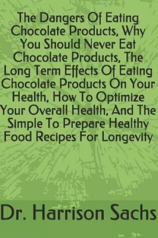 Cover of The Dangers Of Eating Chocolate Products, Why You Should Never Eat Chocolate Products, The Long Term Effects Of Eating Chocolate Products On Your Health, How To Optimize Your Overall Health, And The Simple To Prepare Healthy Food Recipes For Longevity