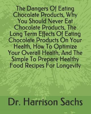 Book cover for The Dangers Of Eating Chocolate Products, Why You Should Never Eat Chocolate Products, The Long Term Effects Of Eating Chocolate Products On Your Health, How To Optimize Your Overall Health, And The Simple To Prepare Healthy Food Recipes For Longevity