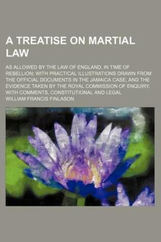 Cover of A Treatise on Martial Law; As Allowed by the Law of England, in Time of Rebellion with Practical Illustrations Drawn from the Official Documents in the Jamaica Case, and the Evidence Taken by the Royal Commission of Enquiry, with Comments, Constitutional