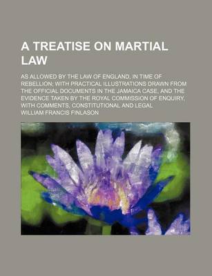 Book cover for A Treatise on Martial Law; As Allowed by the Law of England, in Time of Rebellion with Practical Illustrations Drawn from the Official Documents in the Jamaica Case, and the Evidence Taken by the Royal Commission of Enquiry, with Comments, Constitutional