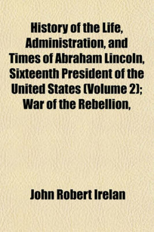 Cover of History of the Life, Administration, and Times of Abraham Lincoln, Sixteenth President of the United States (Volume 2); War of the Rebellion,