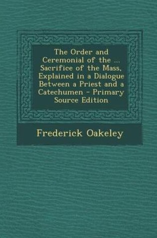 Cover of The Order and Ceremonial of the ... Sacrifice of the Mass, Explained in a Dialogue Between a Priest and a Catechumen