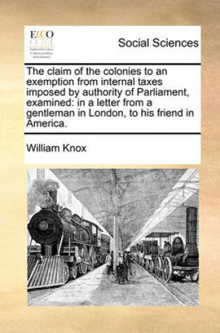 Cover of The claim of the colonies to an exemption from internal taxes imposed by authority of Parliament, examined