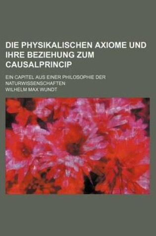 Cover of Die Physikalischen Axiome Und Ihre Beziehung Zum Causalprincip; Ein Capitel Aus Einer Philosophie Der Naturwissenschaften