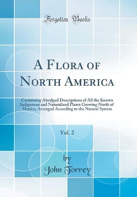 Book cover for A Flora of North America, Vol. 2: Containing Abridged Descriptions of All the Known Indigenous and Naturalized Plants Growing North of Mexico; Arranged According to the Natural System (Classic Reprint)