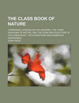 Book cover for The Class Book of Nature; Comprising Lessons on the Universe, the Three Kingdoms of Nature, and the Form and Structure of the Human Body with Questions and Numerous Engravings