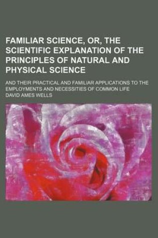 Cover of Familiar Science, Or, the Scientific Explanation of the Principles of Natural and Physical Science; And Their Practical and Familiar Applications to the Employments and Necessities of Common Life