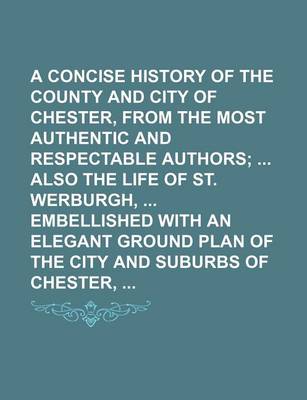 Book cover for A Concise History of the County and City of Chester, from the Most Authentic and Respectable Authors; Also the Life of St. Werburgh, Embellished with an Elegant Ground Plan of the City and Suburbs of Chester