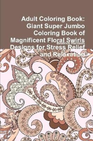 Cover of Adult Coloring Book: Giant Super Jumbo Coloring Book of Magnificent Floral Swirls Designs for Stress Relief and Relaxation