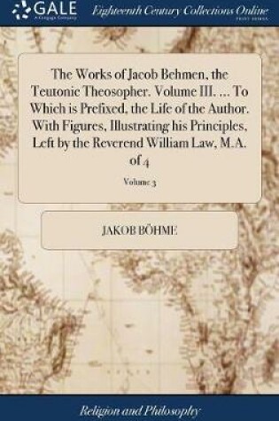 Cover of The Works of Jacob Behmen, the Teutonic Theosopher. Volume III. ... to Which Is Prefixed, the Life of the Author. with Figures, Illustrating His Principles, Left by the Reverend William Law, M.A. of 4; Volume 3