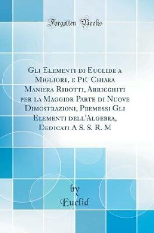 Cover of Gli Elementi Di Euclide a Migliore, E Piu Chiara Maniera Ridotti, Arricchiti Per La Maggior Parte Di Nuove Dimostrazioni, Premessi Gli Elementi Dell'algebra, Dedicati a S. S. R. M (Classic Reprint)