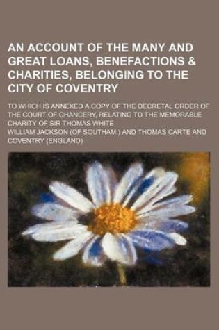 Cover of An Account of the Many and Great Loans, Benefactions & Charities, Belonging to the City of Coventry; To Which Is Annexed a Copy of the Decretal Order of the Court of Chancery, Relating to the Memorable Charity of Sir Thomas White