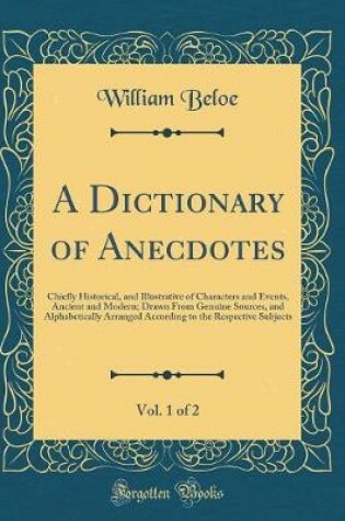 Cover of A Dictionary of Anecdotes, Vol. 1 of 2: Chiefly Historical, and Illustrative of Characters and Events, Ancient and Modern; Drawn From Genuine Sources, and Alphabetically Arranged According to the Respective Subjects (Classic Reprint)